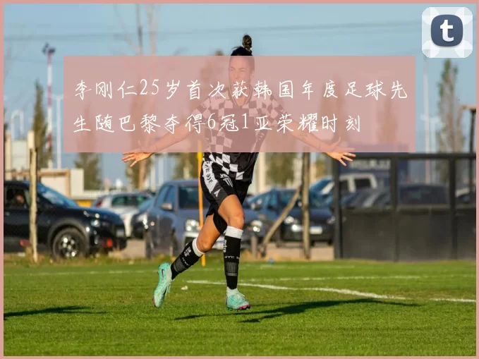 李刚仁25岁首次获韩国年度足球先生随巴黎夺得6冠1亚荣耀时刻