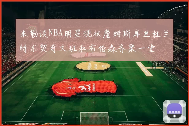 米勒谈NBA明星现状詹姆斯库里杜兰特东契奇文班和布伦森齐聚一堂