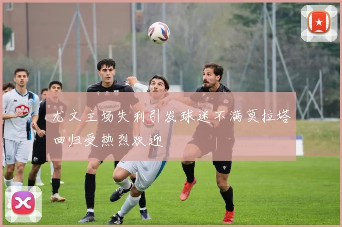 尤文主场失利引发球迷不满莫拉塔回归受热烈欢迎