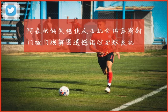 阿森纳错失绝佳反击机会热苏斯射门被门线解围遗憾错过进球良机