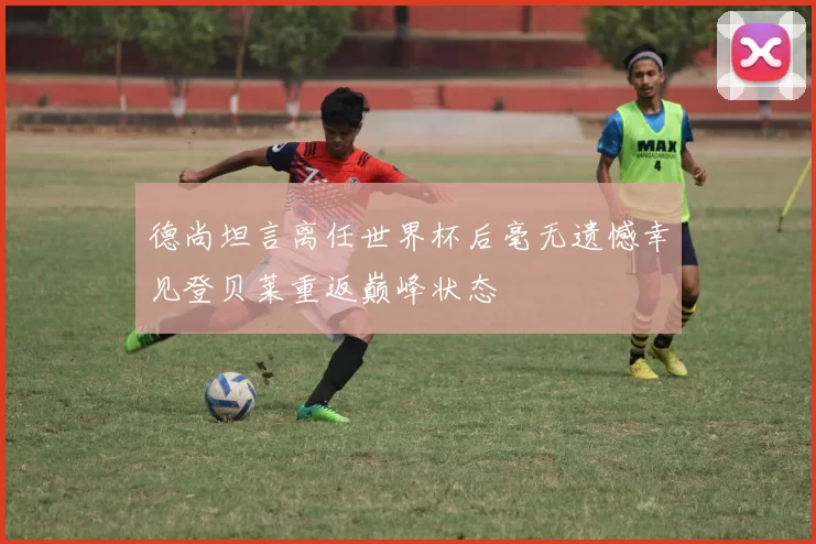 德尚坦言离任世界杯后毫无遗憾幸见登贝莱重返巅峰状态