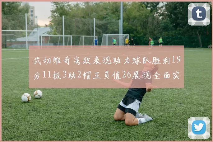 武切维奇高效表现助力球队胜利19分11板3助2帽正负值26展现全面实力