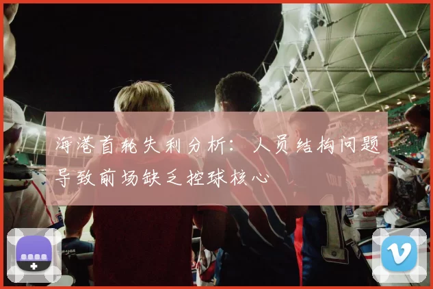 海港首轮失利分析：人员结构问题导致前场缺乏控球核心