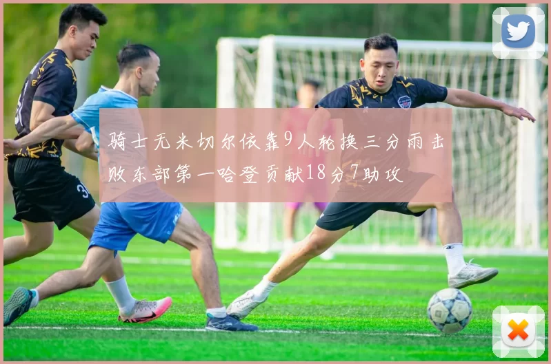 骑士无米切尔依靠9人轮换三分雨击败东部第一哈登贡献18分7助攻
