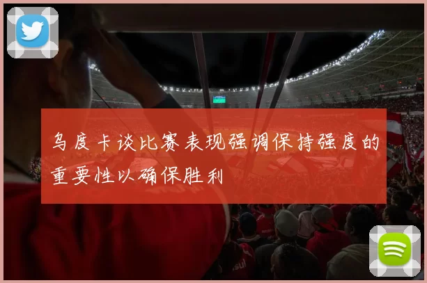 乌度卡谈比赛表现强调保持强度的重要性以确保胜利