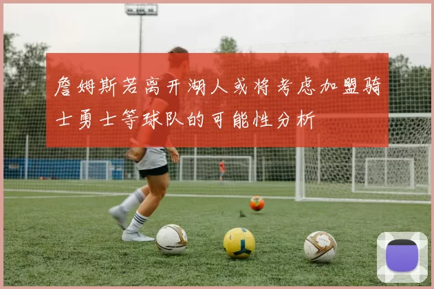 詹姆斯若离开湖人或将考虑加盟骑士勇士等球队的可能性分析