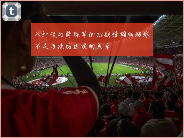 八村谈对阵绿军的挑战强调转移球不足与换防速度的关系