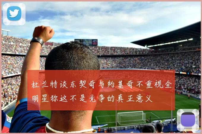 杜兰特谈东契奇与约基奇不重视全明星称这不是竞争的真正意义