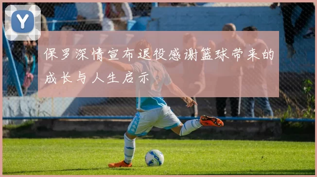 保罗深情宣布退役感谢篮球带来的成长与人生启示