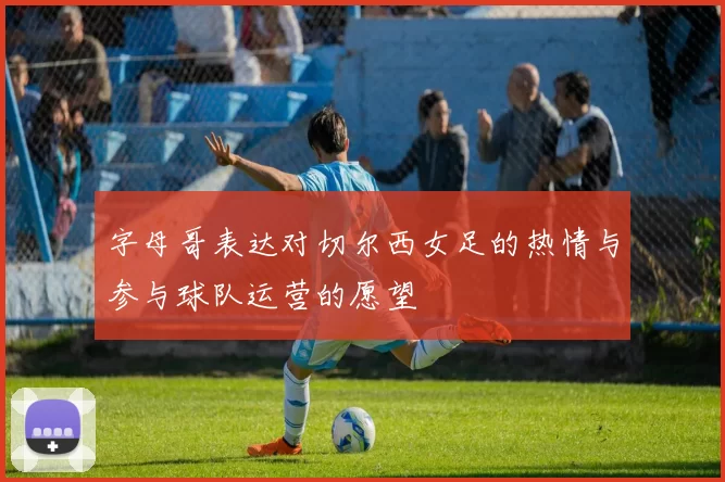 字母哥表达对切尔西女足的热情与参与球队运营的愿望