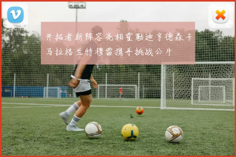 开拓者新阵容亮相霍勒迪亨德森卡马拉格兰特穆雷携手挑战公牛