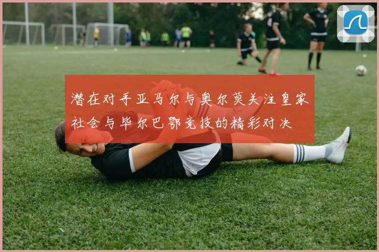 潜在对手亚马尔与奥尔莫关注皇家社会与毕尔巴鄂竞技的精彩对决