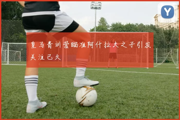 皇马青训营瞄准阿什拉夫之子引发关注已久