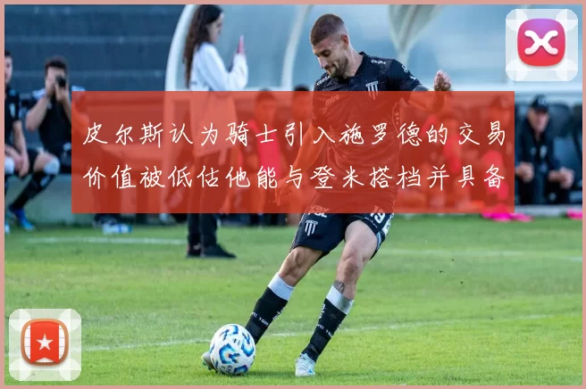 皮尔斯认为骑士引入施罗德的交易价值被低估他能与登米搭档并具备防守能力