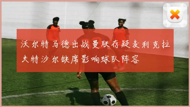 沃尔特马德出战曼联存疑麦利克拉夫特沙尔缺席影响球队阵容
