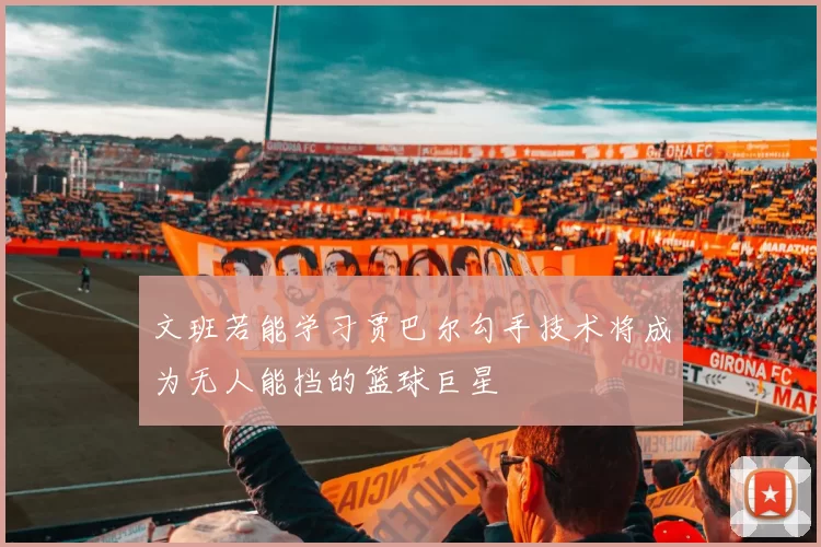 文班若能学习贾巴尔勾手技术将成为无人能挡的篮球巨星