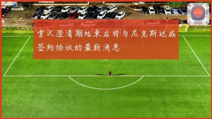 索汉澄清期结束后将与尼克斯达成签约协议的最新消息